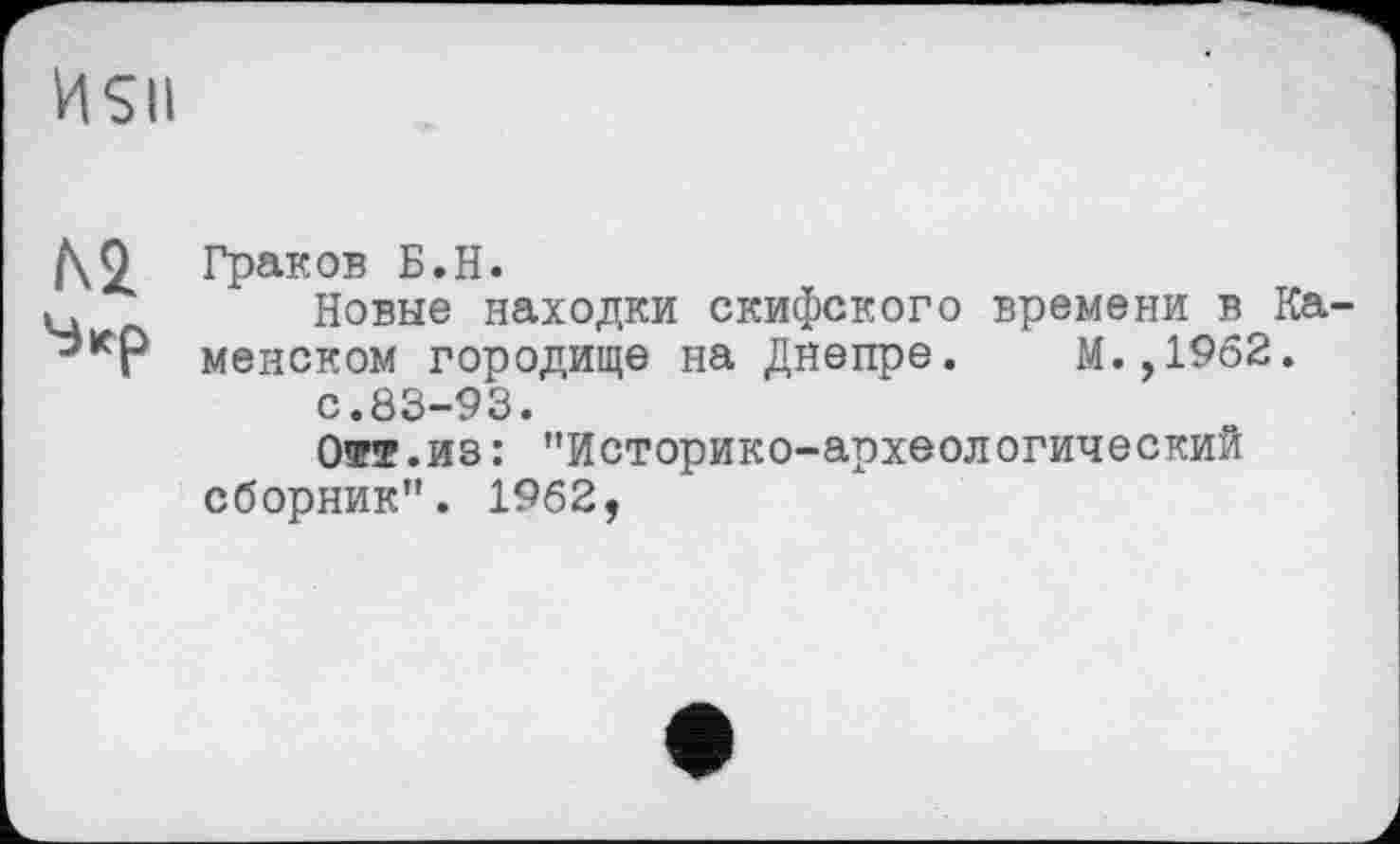 ﻿Граков Б.H.
Новые находки скифского времени в Ка менском городище на Днепре. М.,1962.
с.83-93.
Отт.из: "Историко-археологический сборник". 1962,